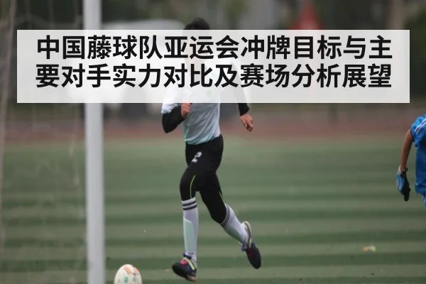 中国藤球队亚运会冲牌目标与主要对手实力对比及赛场分析展望