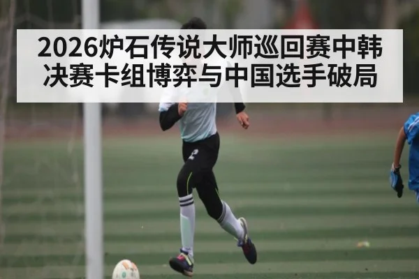 2026炉石传说大师巡回赛中韩决赛卡组博弈与中国选手破局 | DOTA2
