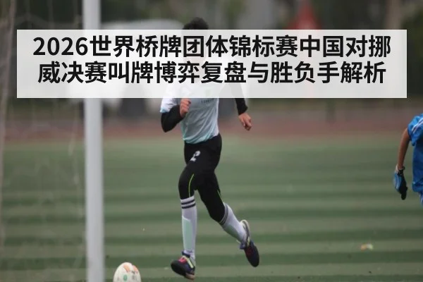 2026世界桥牌团体锦标赛中国对挪威决赛叫牌博弈复盘与胜负手解析